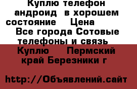 Куплю телефон андроид, в хорошем состояние  › Цена ­ 1 000 - Все города Сотовые телефоны и связь » Куплю   . Пермский край,Березники г.